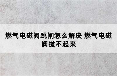 燃气电磁阀跳闸怎么解决 燃气电磁阀拔不起来